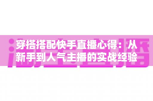穿搭搭配快手直播心得：从新手到人气主播的实战经验全解析