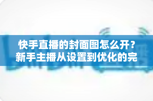 快手直播的封面图怎么开？新手主播从设置到优化的完整攻略
