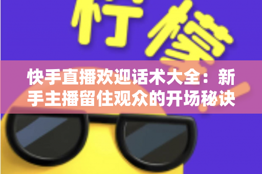 快手直播欢迎话术大全:新手主播留住观众的开场秘诀与实战技巧 快手直播欢迎话术大全:新手主播留住观众的开场秘诀与实战技巧