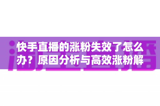 快手直播的涨粉失效了怎么办?原因分析与高效涨粉解决方案全攻略 快手直播的涨粉失效了怎么办?原因分析与高效涨粉解决方案全攻略