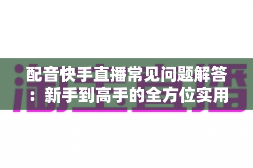 配音快手直播常见问题解答:新手到高手的全方位实用指南 配音快手直播常见问题解答:新手到高手的全方位实用指南