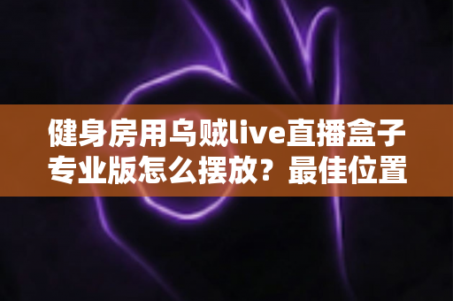 健身房用乌贼live直播盒子专业版怎么摆放？最佳位置与实用技巧全解析