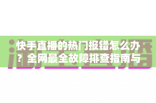快手直播的热门报错怎么办?全网最全故障排查指南与实用解决技巧 快手直播的热门报错怎么办?全网最全故障排查指南与实用解决技巧