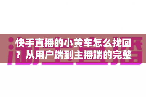 快手直播的小黄车怎么找回?从用户端到主播端的完整恢复指南与实操攻略 快手直播的小黄车怎么找回?从用户端到主播端的完整恢复指南与实操攻略