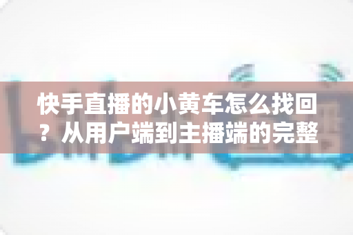 快手直播的小黄车怎么找回?从用户端到主播端的完整恢复指南与实操攻略 快手直播的小黄车怎么找回?从用户端到主播端的完整恢复指南与实操攻略