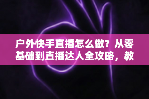 户外快手直播怎么做?从零基础到直播达人全攻略,教你轻松玩转户外直播 户外快手直播怎么做?从零基础到直播达人全攻略,教你轻松玩转户外直播