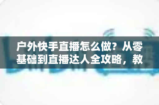 户外快手直播怎么做?从零基础到直播达人全攻略,教你轻松玩转户外直播 户外快手直播怎么做?从零基础到直播达人全攻略,教你轻松玩转户外直播
