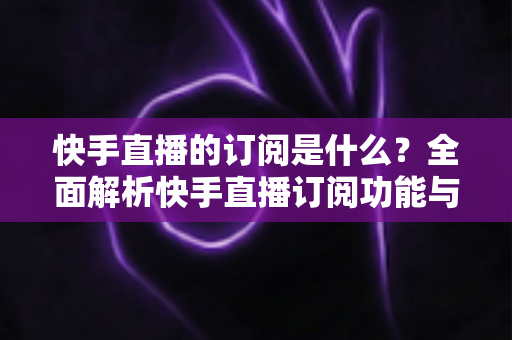 快手直播的订阅是什么?全面解析快手直播订阅功能与实用指南 快手直播的订阅是什么?全面解析快手直播订阅功能与实用指南