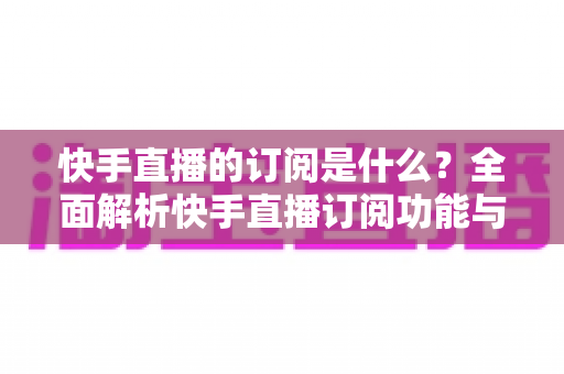 快手直播的订阅是什么?全面解析快手直播订阅功能与实用指南 快手直播的订阅是什么?全面解析快手直播订阅功能与实用指南