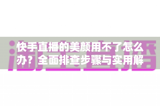 快手直播的美颜用不了怎么办?全面排查步骤与实用解决方案一文读懂 快手直播的美颜用不了怎么办?全面排查步骤与实用解决方案一文读懂