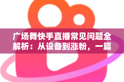 广场舞快手直播常见问题全解析：从设备到涨粉，一篇讲透新手领队的困惑与解决方案