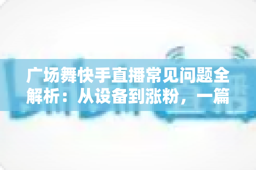 广场舞快手直播常见问题全解析：从设备到涨粉，一篇讲透新手领队的困惑与解决方案