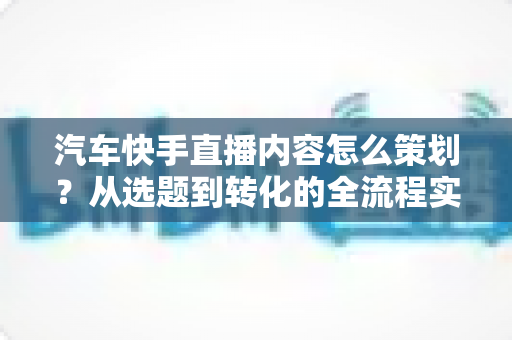 汽车快手直播内容怎么策划？从选题到转化的全流程实战指南