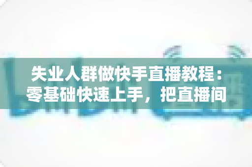 失业人群做快手直播教程：零基础快速上手，把直播间变成重新出发的起点