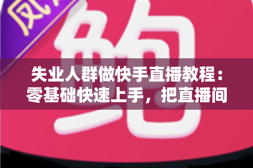 失业人群做快手直播教程：零基础快速上手，把直播间变成重新出发的起点