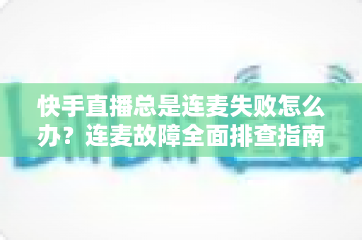 快手直播总是连麦失败怎么办?连麦故障全面排查指南与实用解决技巧 快手直播总是连麦失败怎么办?连麦故障全面排查指南与实用解决技巧