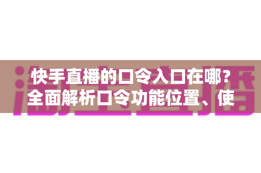 快手直播的口令入口在哪?全面解析口令功能位置、使用方法与常见问题 快手直播的口令入口在哪?全面解析口令功能位置、使用方法与常见问题