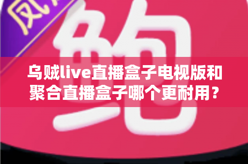 乌贼live直播盒子电视版和聚合直播盒子哪个更耐用？深度对比分析与选购全攻略