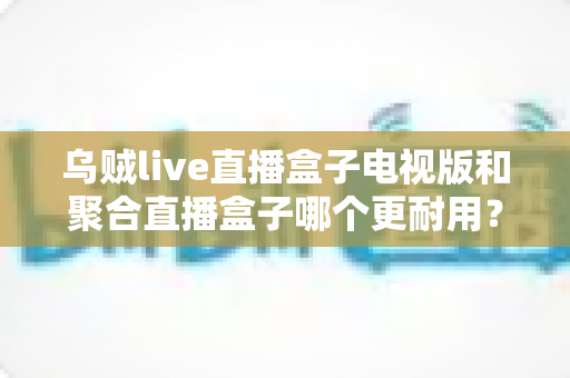 乌贼live直播盒子电视版和聚合直播盒子哪个更耐用？深度对比分析与选购全攻略