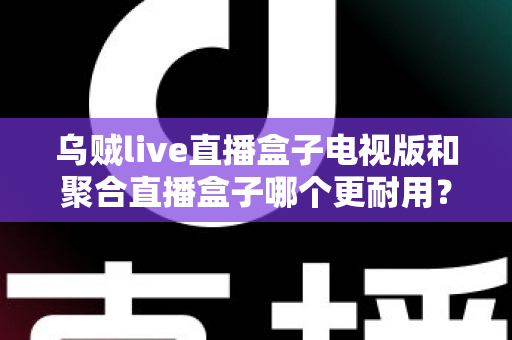 乌贼live直播盒子电视版和聚合直播盒子哪个更耐用？深度对比分析与选购全攻略