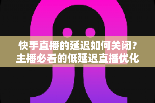 快手直播的延迟如何关闭?主播必看的低延迟直播优化全攻略 快手直播的延迟如何关闭?主播必看的低延迟直播优化全攻略
