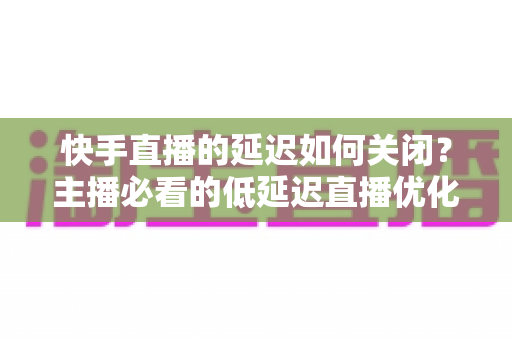 快手直播的延迟如何关闭?主播必看的低延迟直播优化全攻略 快手直播的延迟如何关闭?主播必看的低延迟直播优化全攻略