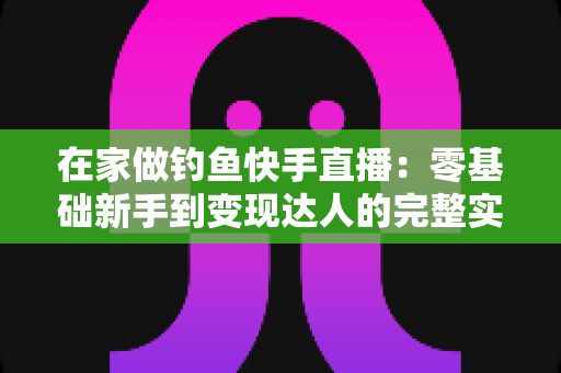 在家做钓鱼快手直播:零基础新手到变现达人的完整实战指南 在家做钓鱼快手直播:零基础新手到变现达人的完整实战指南
