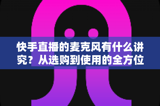 快手直播的麦克风有什么讲究?从选购到使用的全方位音质优化指南 快手直播的麦克风有什么讲究?从选购到使用的全方位音质优化指南