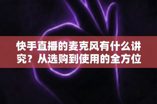 快手直播的麦克风有什么讲究?从选购到使用的全方位音质优化指南 快手直播的麦克风有什么讲究?从选购到使用的全方位音质优化指南
