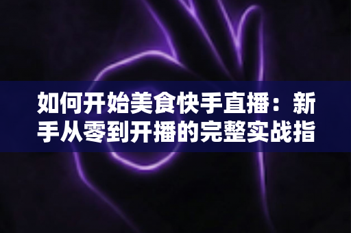 如何开始美食快手直播:新手从零到开播的完整实战指南 如何开始美食快手直播:新手从零到开播的完整实战指南