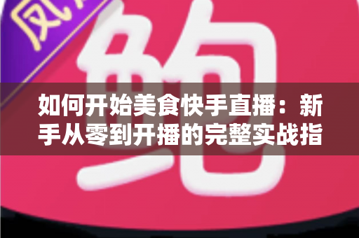 如何开始美食快手直播:新手从零到开播的完整实战指南 如何开始美食快手直播:新手从零到开播的完整实战指南