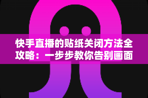 快手直播的贴纸关闭方法全攻略：一步步教你告别画面遮挡，享受清爽流畅的观看与直播体验