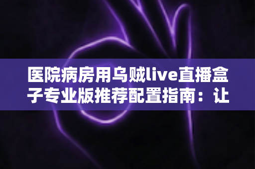 医院病房用乌贼live直播盒子专业版推荐配置指南：让住院时光更安心的智能影音方案