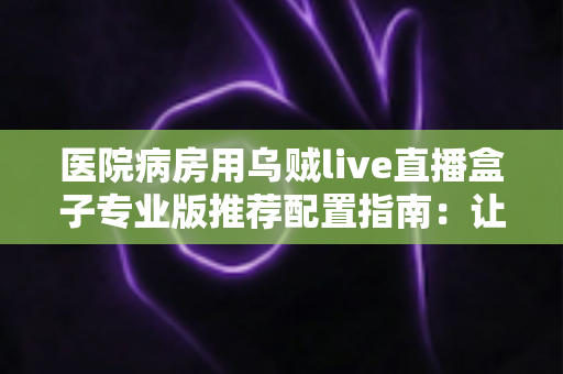 医院病房用乌贼live直播盒子专业版推荐配置指南：让住院时光更安心的智能影音方案