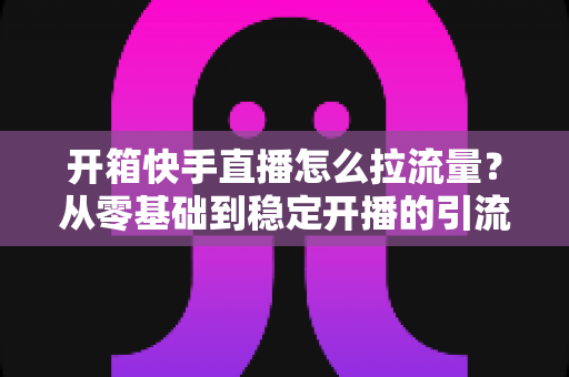开箱快手直播怎么拉流量?从零基础到稳定开播的引流实战全攻略 开箱快手直播怎么拉流量?从零基础到稳定开播的引流实战全攻略