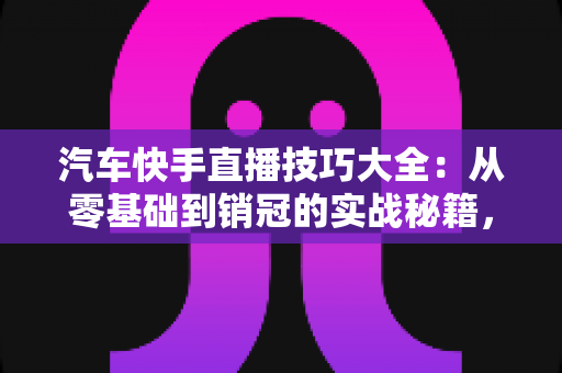 汽车快手直播技巧大全：从零基础到销冠的实战秘籍，轻松涨粉、高效卖车
