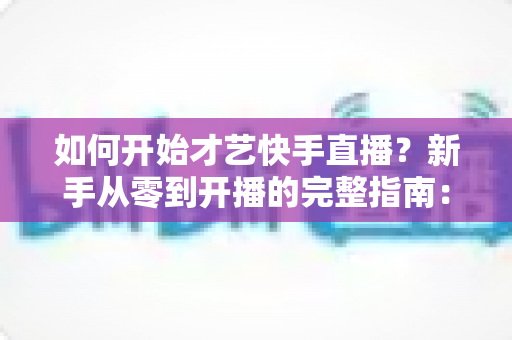 如何开始才艺快手直播?新手从零到开播的完整指南:快速掌握开播技巧、涨粉方法与变现思路 如何开始才艺快手直播?新手从零到开播的完整指南:快速掌握开播技巧、涨粉方法与变现思路