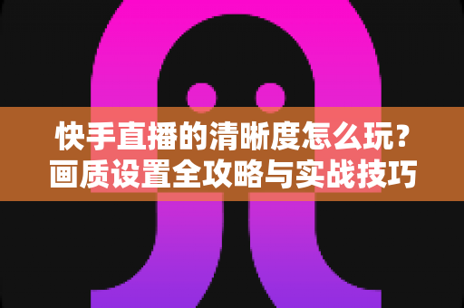 快手直播的清晰度怎么玩？画质设置全攻略与实战技巧详解