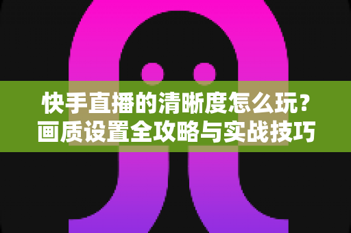 快手直播的清晰度怎么玩？画质设置全攻略与实战技巧详解