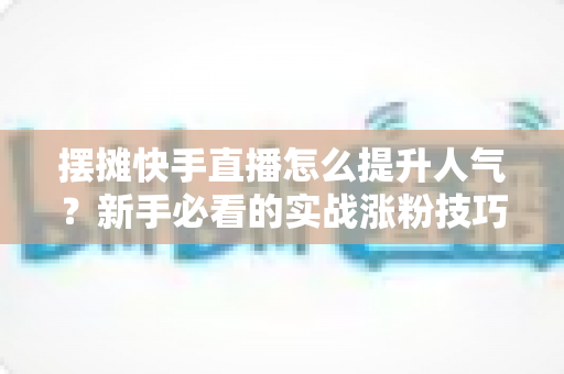 摆摊快手直播怎么提升人气?新手必看的实战涨粉技巧全攻略 摆摊快手直播怎么提升人气?新手必看的实战涨粉技巧全攻略
