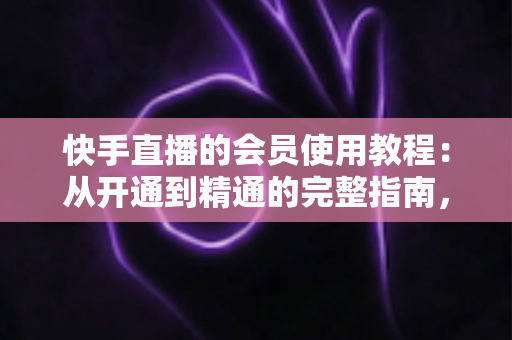 快手直播的会员使用教程:从开通到精通的完整指南,助你解锁专属特权与沉浸式观看体验 快手直播的会员使用教程:从开通到精通的完整指南,助你解锁专属特权与沉浸式观看体验