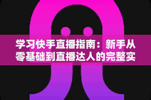学习快手直播指南:新手从零基础到直播达人的完整实战教程 学习快手直播指南:新手从零基础到直播达人的完整实战教程
