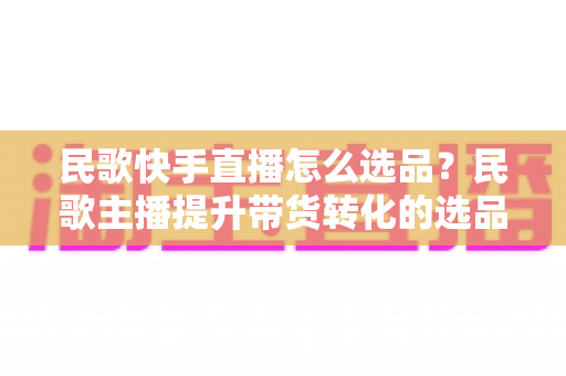 民歌快手直播怎么选品？民歌主播提升带货转化的选品实战全攻略