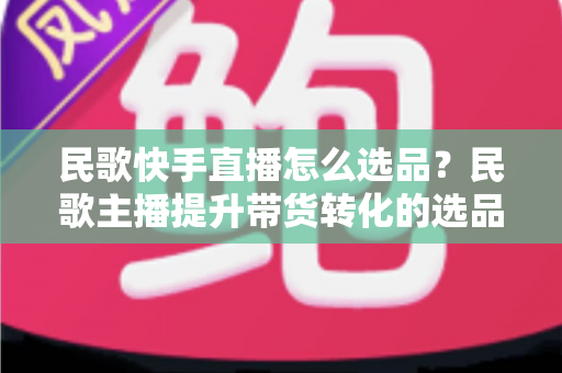 民歌快手直播怎么选品？民歌主播提升带货转化的选品实战全攻略