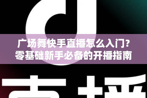 广场舞快手直播怎么入门?零基础新手必备的开播指南与实战技巧 广场舞快手直播怎么入门?零基础新手必备的开播指南与实战技巧