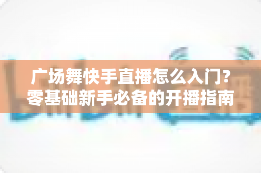 广场舞快手直播怎么入门?零基础新手必备的开播指南与实战技巧 广场舞快手直播怎么入门?零基础新手必备的开播指南与实战技巧