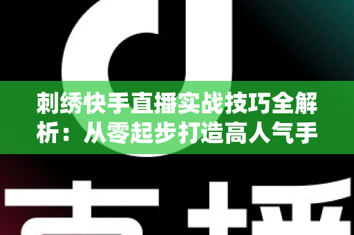 刺绣快手直播实战技巧全解析:从零起步打造高人气手工刺绣直播间,让传统手艺焕发新生机 刺绣快手直播实战技巧全解析:从零起步打造高人气手工刺绣直播间,让传统手艺焕发新生机