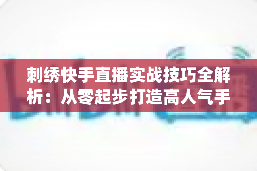 刺绣快手直播实战技巧全解析:从零起步打造高人气手工刺绣直播间,让传统手艺焕发新生机 刺绣快手直播实战技巧全解析:从零起步打造高人气手工刺绣直播间,让传统手艺焕发新生机
