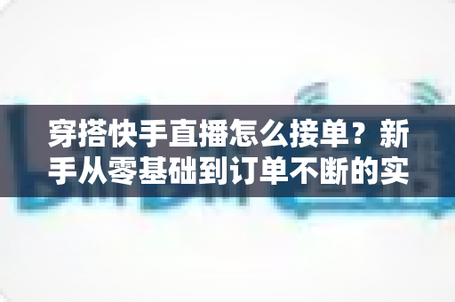 穿搭快手直播怎么接单?新手从零基础到订单不断的实战接单全攻略 穿搭快手直播怎么接单?新手从零基础到订单不断的实战接单全攻略