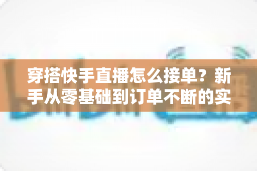 穿搭快手直播怎么接单?新手从零基础到订单不断的实战接单全攻略 穿搭快手直播怎么接单?新手从零基础到订单不断的实战接单全攻略